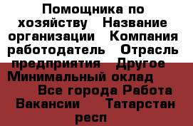 Помощника по хозяйству › Название организации ­ Компания-работодатель › Отрасль предприятия ­ Другое › Минимальный оклад ­ 45 000 - Все города Работа » Вакансии   . Татарстан респ.